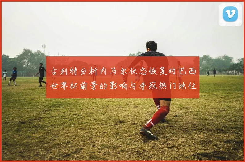 古利特分析内马尔状态恢复对巴西世界杯前景的影响与夺冠热门地位探讨