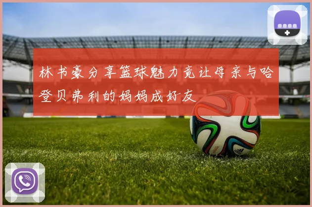 林书豪分享篮球魅力竟让母亲与哈登贝弗利的妈妈成好友
