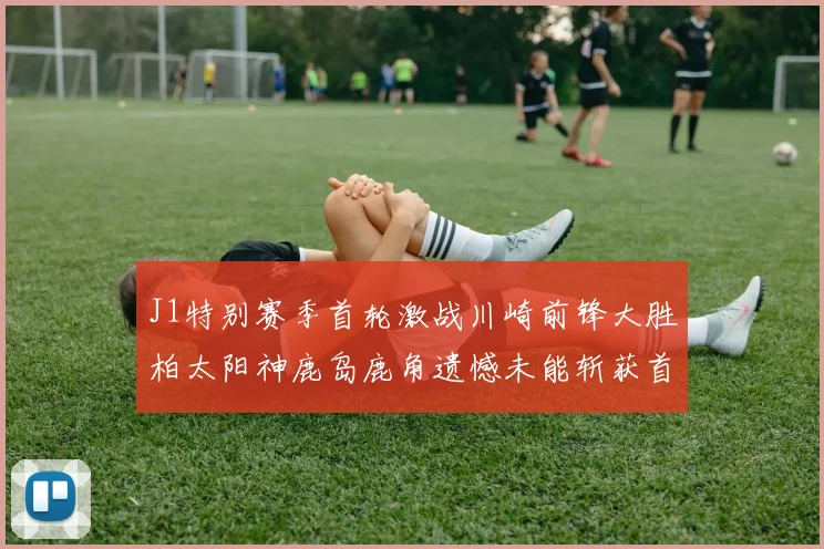 J1特别赛季首轮激战川崎前锋大胜柏太阳神鹿岛鹿角遗憾未能斩获首胜