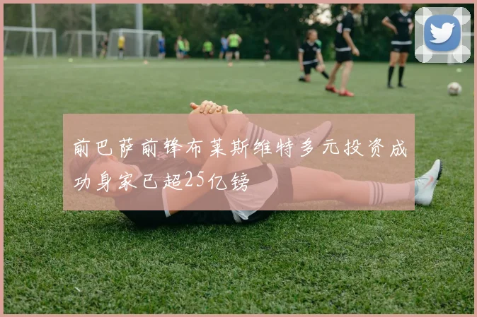 前巴萨前锋布莱斯维特多元投资成功身家已超25亿镑