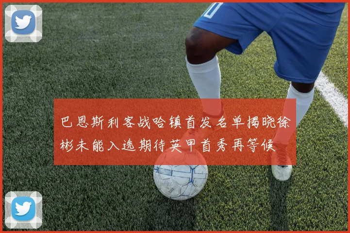 巴恩斯利客战哈镇首发名单揭晓徐彬未能入选期待英甲首秀再等候