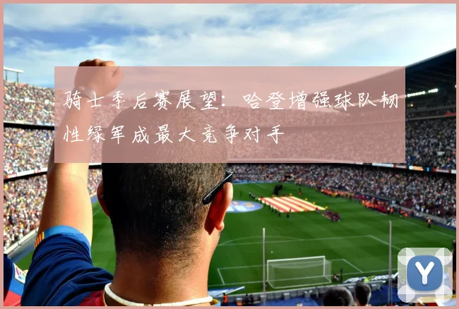 骑士季后赛展望：哈登增强球队韧性绿军成最大竞争对手