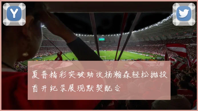 夏普精彩突破助攻杨瀚森轻松抛投首开纪录展现默契配合