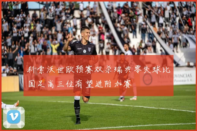 科索沃世欧预赛双杀瑞典零失球比国足高三位有望进附加赛