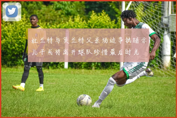 杜兰特与莫兰特父亲场边争执暗示儿子或将离开球队珍惜最后时光