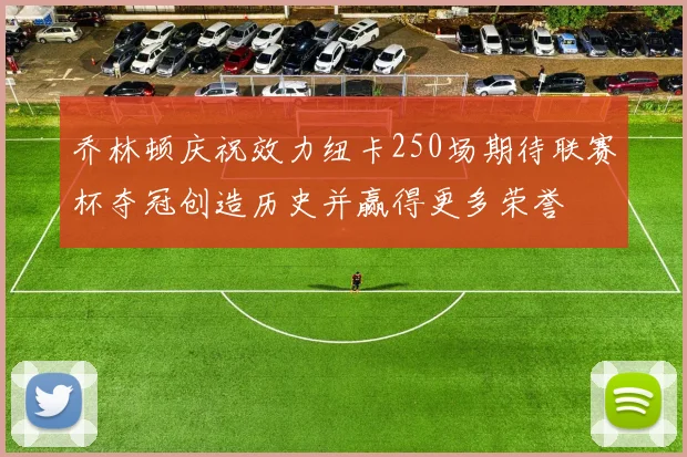 乔林顿庆祝效力纽卡250场期待联赛杯夺冠创造历史并赢得更多荣誉