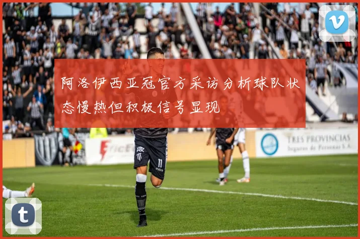 阿洛伊西亚冠官方采访分析球队状态慢热但积极信号显现