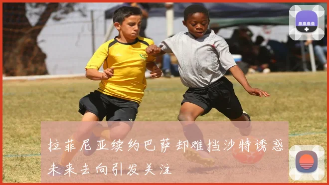 拉菲尼亚续约巴萨却难挡沙特诱惑未来去向引发关注