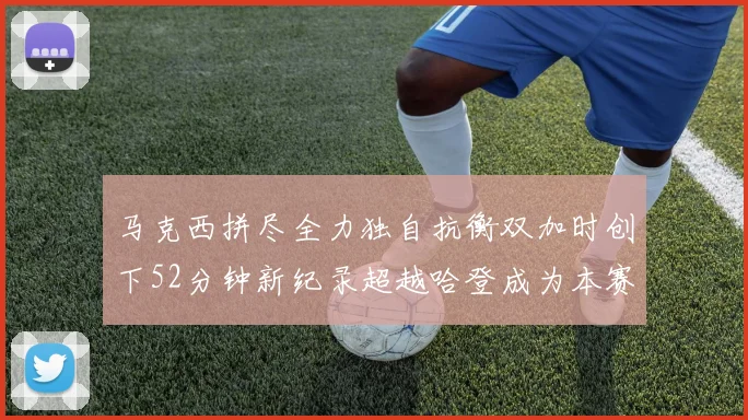 马克西拼尽全力独自抗衡双加时创下52分钟新纪录超越哈登成为本赛季联盟第一