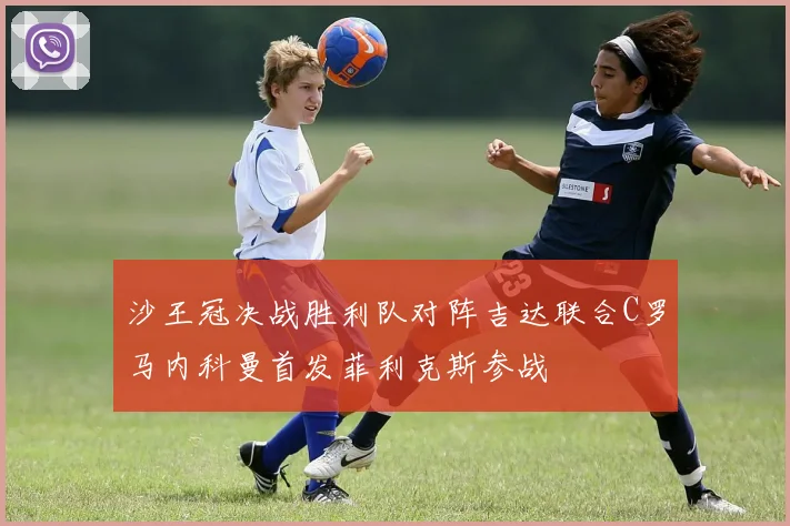 沙王冠决战胜利队对阵吉达联合C罗马内科曼首发菲利克斯参战
