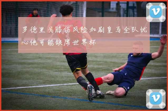 罗德里戈膝伤风险加剧皇马全队忧心他可能缺席世界杯
