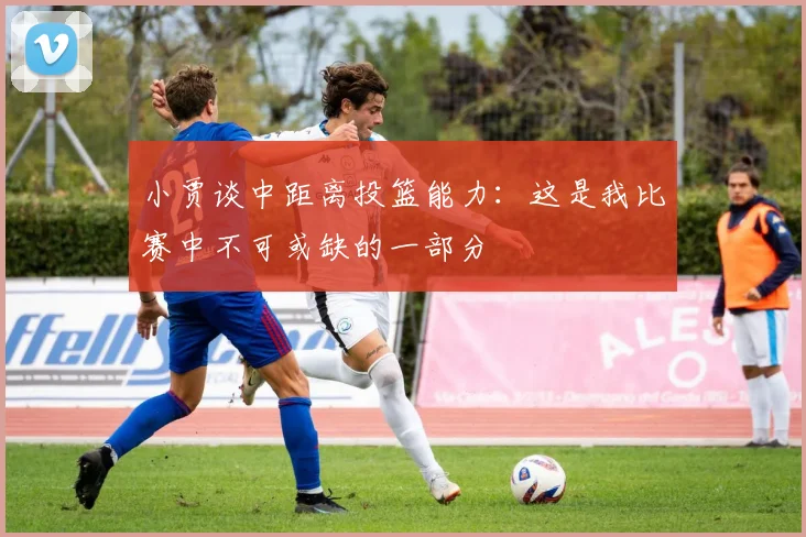 小贾谈中距离投篮能力：这是我比赛中不可或缺的一部分