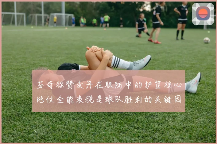 芬奇称赞麦丹在联防中的护筐核心地位全能表现是球队胜利的关键因素