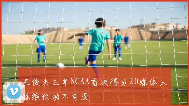 王俊杰三年NCAA首次得分20媒体人称维伦功不可没