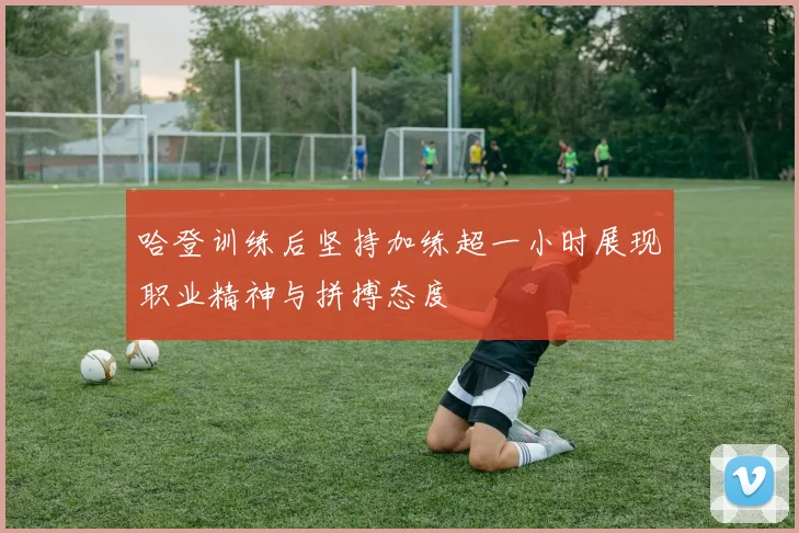 哈登训练后坚持加练超一小时展现职业精神与拼搏态度