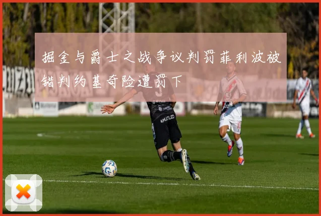 掘金与爵士之战争议判罚菲利波被错判约基奇险遭罚下