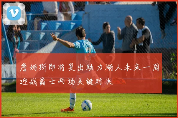詹姆斯即将复出助力湖人未来一周迎战爵士两场关键对决