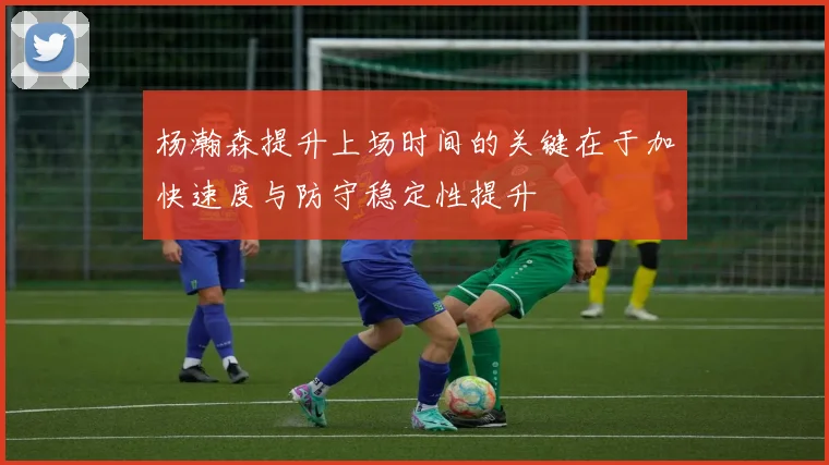 杨瀚森提升上场时间的关键在于加快速度与防守稳定性提升