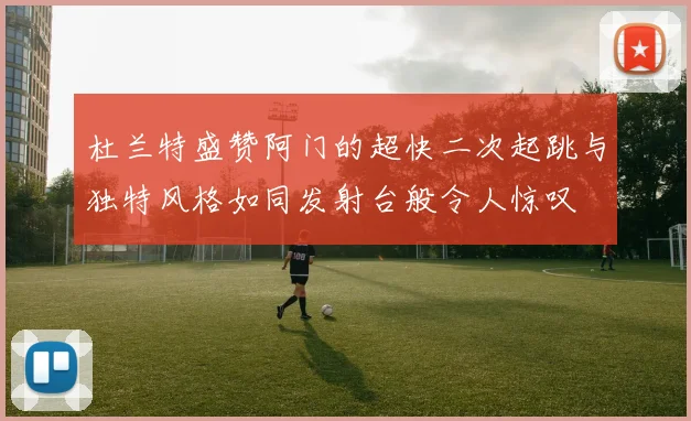 杜兰特盛赞阿门的超快二次起跳与独特风格如同发射台般令人惊叹