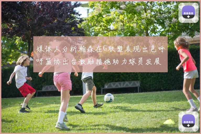 媒体人分析瀚森在G联盟表现出色呼吁篮协出台激励措施助力球员发展