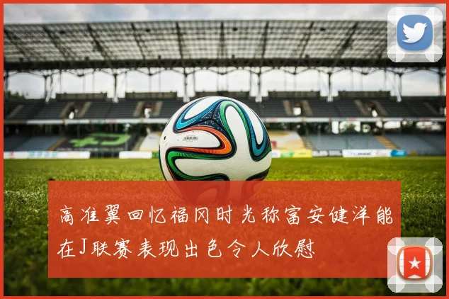 高准翼回忆福冈时光称富安健洋能在J联赛表现出色令人欣慰
