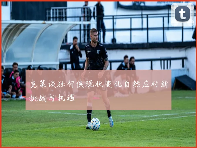 克莱谈独行侠现状变化自然应对新挑战与机遇