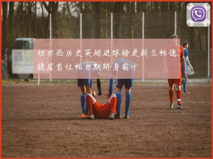 切尔西历史英超进球榜更新兰帕德稳居首位帕尔默跻身前十