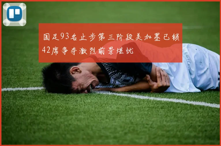 国足93名止步第三阶段美加墨已锁42席争夺激烈前景堪忧