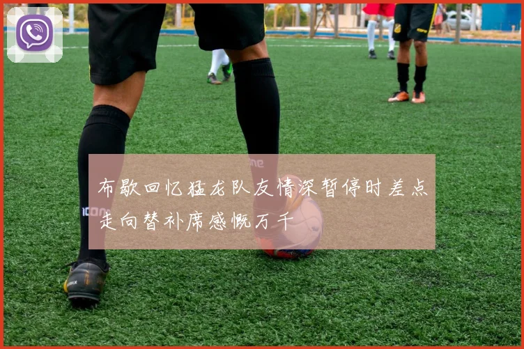 布歇回忆猛龙队友情深暂停时差点走向替补席感慨万千