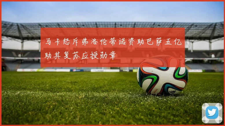 马卡怒斥弗洛伦蒂诺资助巴萨五亿助其复苏应授勋章