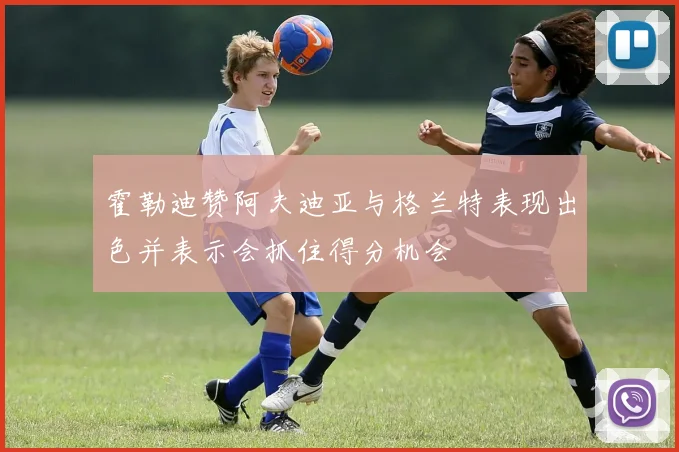 霍勒迪赞阿夫迪亚与格兰特表现出色并表示会抓住得分机会