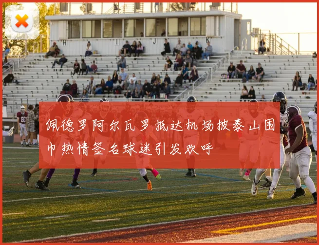 佩德罗阿尔瓦罗抵达机场披泰山围巾热情签名球迷引发欢呼