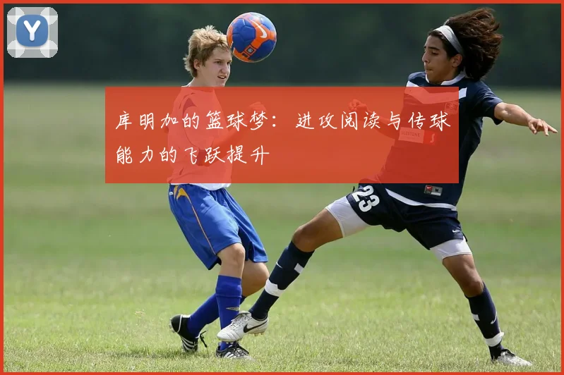 库明加的篮球梦：进攻阅读与传球能力的飞跃提升