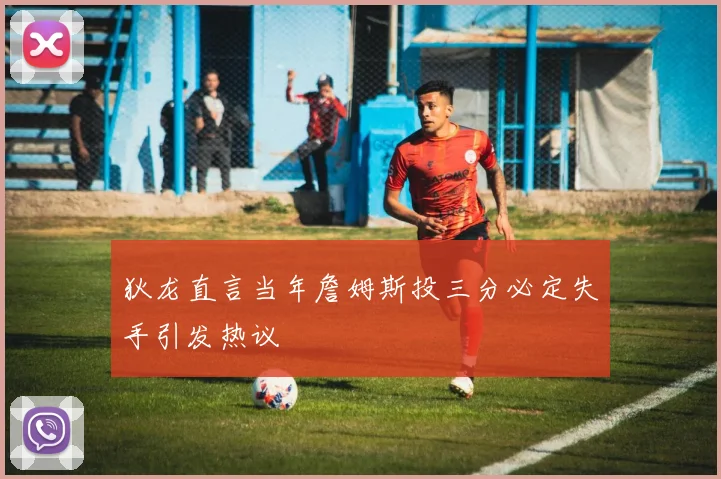 狄龙直言当年詹姆斯投三分必定失手引发热议