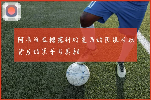 阿韦洛亚揭露针对皇马的阴谋活动背后的黑手与真相