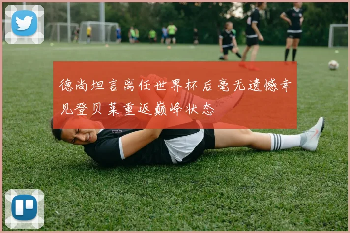 德尚坦言离任世界杯后毫无遗憾幸见登贝莱重返巅峰状态