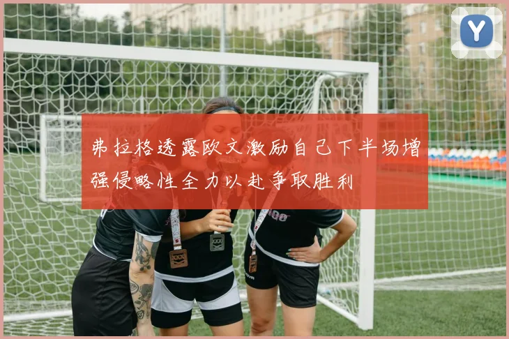 弗拉格透露欧文激励自己下半场增强侵略性全力以赴争取胜利