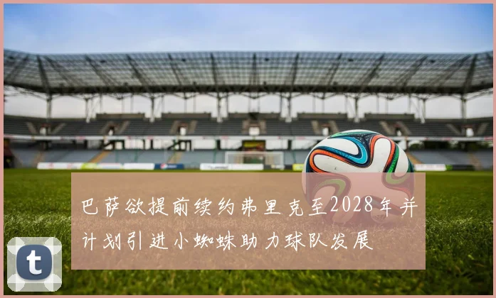 巴萨欲提前续约弗里克至2028年并计划引进小蜘蛛助力球队发展