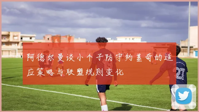 阿德尔曼谈小个子防守约基奇的适应策略与联盟规则变化
