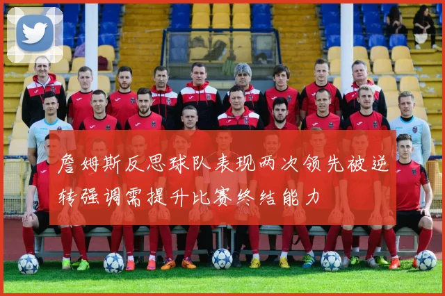 詹姆斯反思球队表现两次领先被逆转强调需提升比赛终结能力