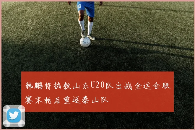 韩鹏将执教山东U20队出战全运会联赛末轮后重返泰山队