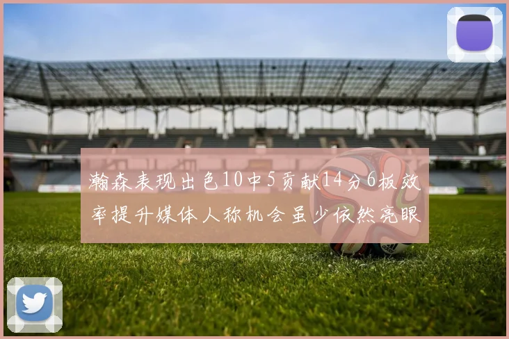 瀚森表现出色10中5贡献14分6板效率提升媒体人称机会虽少依然亮眼