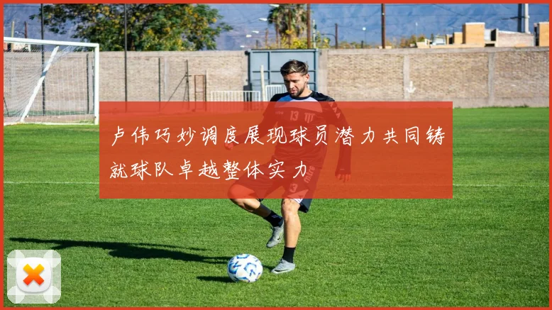 卢伟巧妙调度展现球员潜力共同铸就球队卓越整体实力